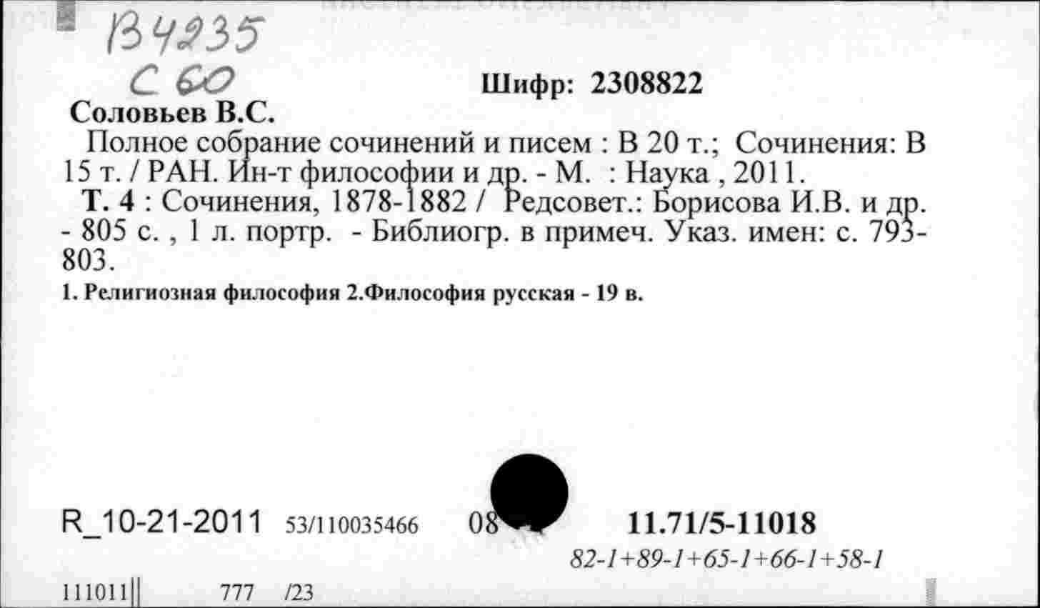 ﻿1 /W
С &О	Шифр: 2308822
Соловьев В.С.
Полное собрание сочинений и писем : В 20 т.; Сочинения: В 15т./ РАН. Ин-т философии и др. - М. : Наука ,2011.
Т. 4 : Сочинения, 1878-1882 / педсовет.: Борисова И.В. и др. - 805 с. , 1 л. портр. - Библиогр. в примеч. Указ, имен: с. 793-803.
1. Религиозная философия 2.Философия русская - 19 в.
R_10-21 -201 1 53/110035466
11101111	777 /23
0^^	11.71/5-11018
82-1+89-1+65-1+66-1+58-1